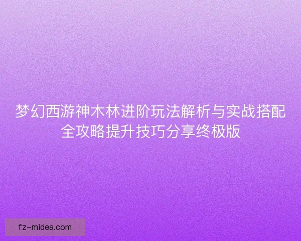 梦幻西游神木林进阶玩法解析与实战搭配全攻略提升技巧分享终极版