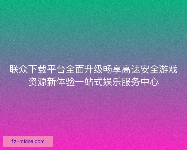 联众下载平台全面升级畅享高速安全游戏资源新体验一站式娱乐服务中心