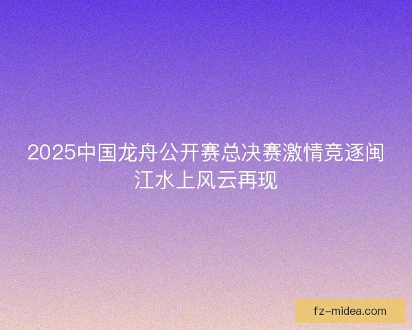 2025中国龙舟公开赛总决赛激情竞逐闽江水上风云再现