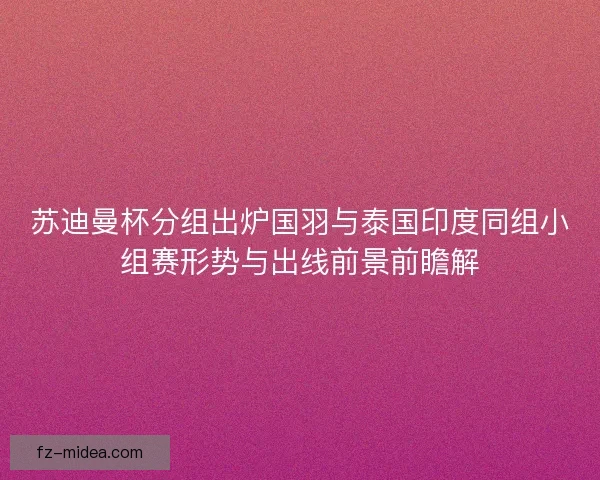 苏迪曼杯分组出炉国羽与泰国印度同组小组赛形势与出线前景前瞻解