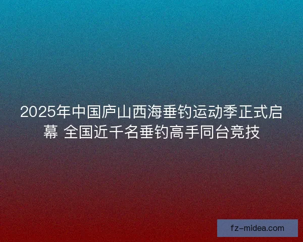 2025年中国庐山西海垂钓运动季正式启幕 全国近千名垂钓高手同台竞技