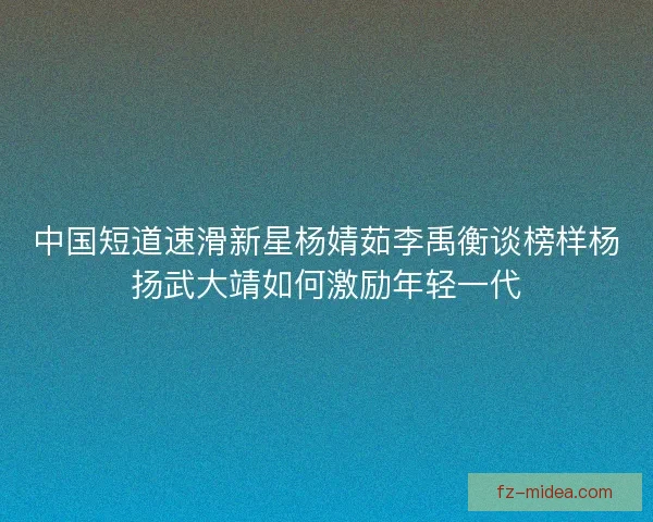 中国短道速滑新星杨婧茹李禹衡谈榜样杨扬武大靖如何激励年轻一代