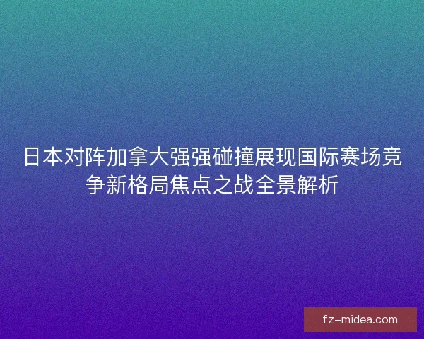 日本对阵加拿大强强碰撞展现国际赛场竞争新格局焦点之战全景解析