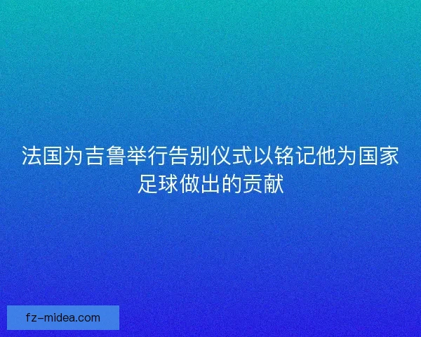 法国为吉鲁举行告别仪式以铭记他为国家足球做出的贡献
