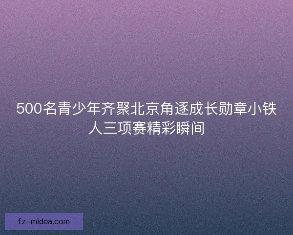500名青少年齐聚北京角逐成长勋章小铁人三项赛精彩瞬间