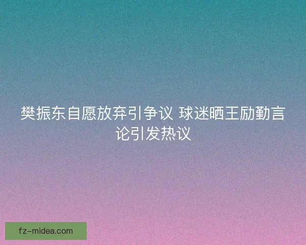 樊振东自愿放弃引争议 球迷晒王励勤言论引发热议