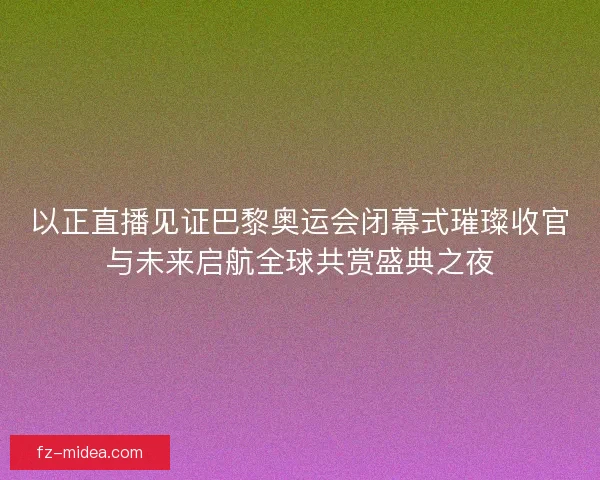 以正直播见证巴黎奥运会闭幕式璀璨收官与未来启航全球共赏盛典之夜
