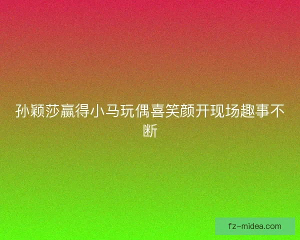 孙颖莎赢得小马玩偶喜笑颜开现场趣事不断