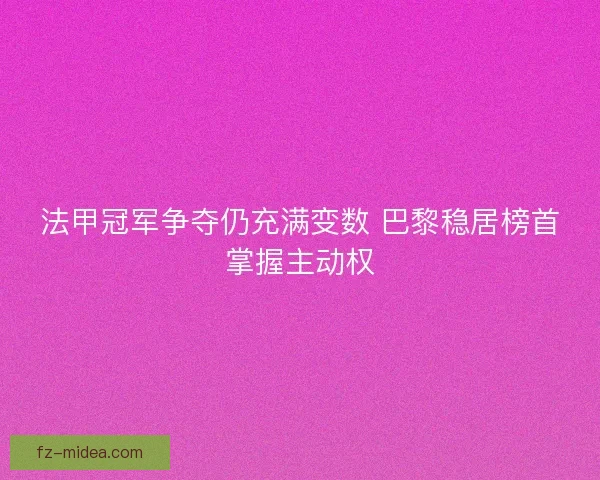 法甲冠军争夺仍充满变数 巴黎稳居榜首掌握主动权