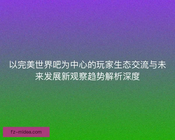 以完美世界吧为中心的玩家生态交流与未来发展新观察趋势解析深度 以完美世界吧为中心的玩家生态交流与未来发展新观察趋势解析深度