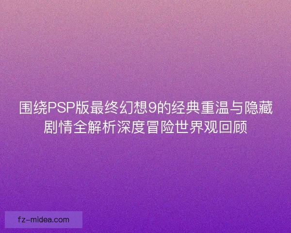 围绕PSP版最终幻想9的经典重温与隐藏剧情全解析深度冒险世界观回顾