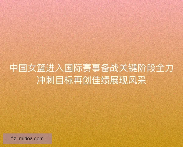 中国女篮进入国际赛事备战关键阶段全力冲刺目标再创佳绩展现风采
