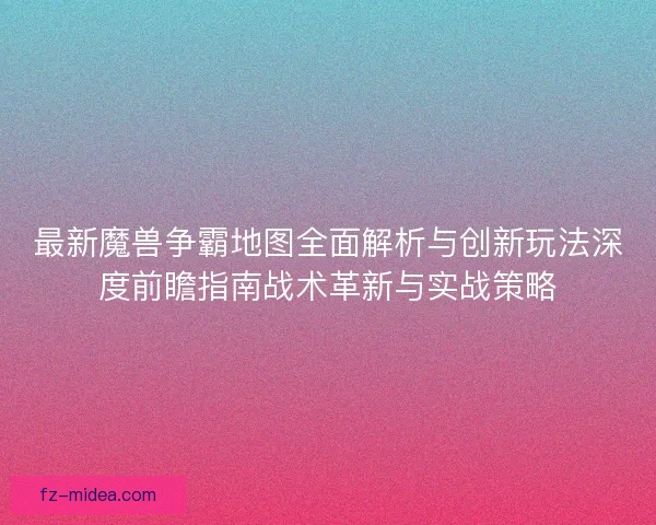 最新魔兽争霸地图全面解析与创新玩法深度前瞻指南战术革新与实战策略
